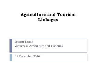 Agriculture and Tourism
Linkages
Seuseu Tauati
Ministry of Agriculture and Fisheries
14 December 2016
 