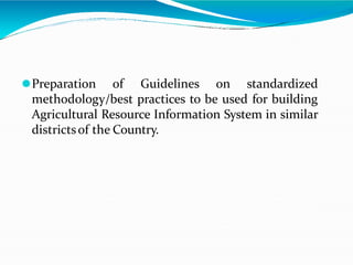 ⚫Preparation of Guidelines on standardized
methodology/best practices to be used for building
Agricultural Resource Information System in similar
districtsof the Country.
 