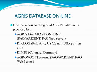 AGRIS DATABASE ON-LINE
⚫On-line access to the globalAGRIS database is
provided by:
⚫AGRIS DATABASE ON-LINE
(FAO/WAICENT, FAO Web server)
⚫DIALOG (PaloAlto, USA): non-USAportion
only
⚫DIMDI (Cologne, Germany)
⚫AGROVOC Thesaurus (FAO/WAICENT, FAO
Web Server)
 