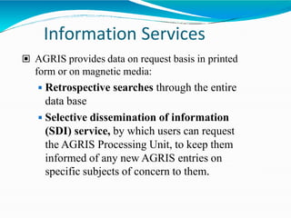 Information Services
▣ AGRIS provides data on request basis in printed
form or on magnetic media:
◾Retrospective searches through the entire
data base
◾Selective dissemination of information
(SDI) service, by which users can request
the AGRIS Processing Unit, to keep them
informed of any new AGRIS entries on
specific subjects of concern to them.
 