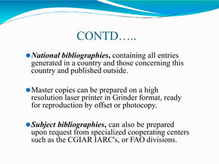 CONTD…..
⚫National bibliographies, containing all entries
generated in a country and those concerning this
country and published outside.
⚫Master copies can be prepared on a high
resolution laser printer in Grinder format, ready
for reproduction by offset or photocopy.
⚫Subject bibliographies, can also be prepared
upon request from specialized cooperating centers
such as the CGIAR IARC's, or FAO divisions.
 