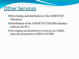 Other Services
⚫Developing and distribution of theAGROVOC
Thesaurus
⚫Distribution of the UNESCO? CDS/ISIS database
software for PCs
⚫Developing and distribution of software forAGRIS
input data preparation (AGRIN/AGCHK)
 