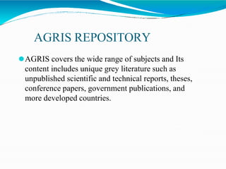 AGRIS REPOSITORY
⚫AGRIS covers the wide range of subjects and Its
content includes unique grey literature such as
unpublished scientific and technical reports, theses,
conference papers, government publications, and
more developed countries.
 