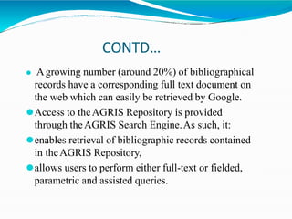 CONTD…
⚫ Agrowing number (around 20%) of bibliographical
records have a corresponding full text document on
the web which can easily be retrieved by Google.
⚫Access to theAGRIS Repository is provided
through theAGRIS Search Engine.As such, it:
⚫enables retrieval of bibliographic records contained
in theAGRIS Repository,
⚫allows users to perform either full-text or fielded,
parametric and assisted queries.
 