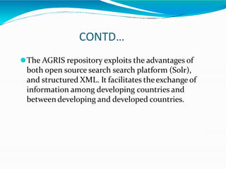 CONTD…
⚫The AGRIS repository exploits the advantages of
both open source search search platform (Solr),
and structured XML. It facilitates theexchange of
information among developing countries and
betweendeveloping and developed countries.
 