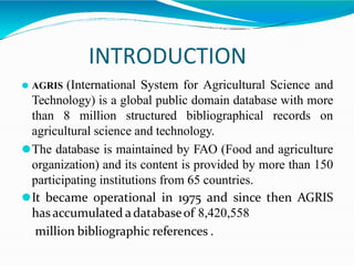 INTRODUCTION
⚫ AGRIS (International System for Agricultural Science and
Technology) is a global public domain database with more
than 8 million structured bibliographical records on
agricultural science and technology.
⚫The database is maintained by FAO (Food and agriculture
organization) and its content is provided by more than 150
participating institutions from 65 countries.
⚫It became operational in 1975 and since then AGRIS
has accumulated a databaseof 8,420,558
million bibliographic references .
 