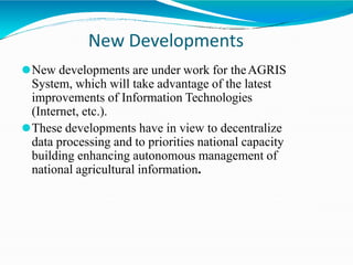 New Developments
⚫New developments are under work for theAGRIS
System, which will take advantage of the latest
improvements of Information Technologies
(Internet, etc.).
⚫These developments have in view to decentralize
data processing and to priorities national capacity
building enhancing autonomous management of
national agricultural information.
 