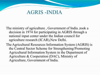 AGRIS -INDIA
The ministry of agriculture , Government of India ,took a
decision in 1974 for participating in AGRIS through a
national input center under the Indian council for
agriculture research (ICAR),New Delhi.
TheAgricultural Resources Information System (AGRIS) is
the Central Sector Scheme for Strengthening/Promoting
Agricultural Information System in the Department of
Agriculture & Cooperation (DAC), Ministry of
Agriculture, Government of India.
 