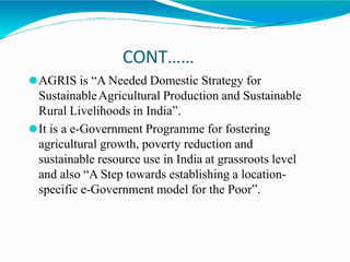 CONT……
⚫AGRIS is “A Needed Domestic Strategy for
SustainableAgricultural Production and Sustainable
Rural Livelihoods in India”.
⚫It is a e-Government Programme for fostering
agricultural growth, poverty reduction and
sustainable resource use in India at grassroots level
and also “A Step towards establishing a location-
specific e-Government model for the Poor”.
 