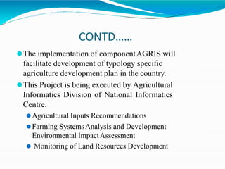 CONTD……
⚫The implementation of componentAGRIS will
facilitate development of typology specific
agriculture development plan in the country.
⚫This Project is being executed by Agricultural
Informatics Division of National Informatics
Centre.
⚫Agricultural Inputs Recommendations
⚫Farming SystemsAnalysis and Development
Environmental ImpactAssessment
⚫ Monitoring of Land Resources Development
 