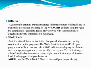 ⚫ DBPedia:
Acommunity effort to extract structured information from Wikipedia and to
make this information available on the web.AGRIS extracts from DBPedia
the definitions of concepts. It also provides you with the possibility to
directly modify the information in Wikipedia.
⚫ World Bank:
An international financial institution that provides loans to developing
countries for capital programs. The World Bank Indicators APIs let you
programmatically access more than 3,000 indicators and query the data in
several ways, using parameters to specify your request. The Indicators give
a lot of details about countries: name, region, coordinates, capital, income
level, lending type, total population, etc.
AGRIS uses the World BankAPIs to retrieve widgets (maps, charts).
 