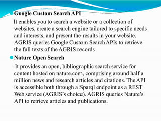 ⚫Google Custom SearchAPI
It enables you to search a website or a collection of
websites, create a search engine tailored to specific needs
and interests, and present the results in your website.
AGRIS queries Google Custom SearchAPIs to retrieve
the full texts of theAGRIS records
⚫Nature Open Search
It provides an open, bibliographic search service for
content hosted on nature.com, comprising around half a
million news and research articles and citations. TheAPI
is accessible both through a Sparql endpoint as a REST
Web service (AGRIS’s choice). AGRIS queries Nature’s
API to retrieve articles and publications.
 