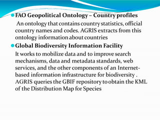 ⚫FAO Geopolitical Ontology – Country profiles
An ontology thatcontains countrystatistics, official
country names and codes. AGRIS extracts from this
ontology informationaboutcountries
⚫Global Biodiversity Information Facility
It works to mobilize data and to improve search
mechanisms, data and metadata standards, web
services, and the other components of an Internet-
based information infrastructure for biodiversity .
AGRIS queries the GBIF repositorytoobtain the KML
of the Distribution Map for Species
 