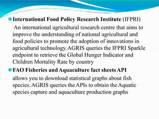 ⚫International Food Policy Research Institute (IFPRI)
An international agricultural research centre that aims to
improve the understanding of national agricultural and
food policies to promote the adoption of innovations in
agricultural technology.AGRIS queries the IFPRI Sparkle
endpoint to retrieve the Global Hunger Indicator and
Children Mortality Rate by country
⚫FAO Fisheries andAquaculture fact sheetsAPI
allows you to download statistical graphs about fish
species.AGRIS queries theAPIs to obtain theAquatic
species capture and aquaculture production graphs
 