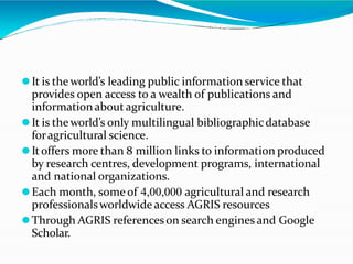 ⚫It is theworld’s leading public information service that
provides open access to a wealth of publications and
informationabout agriculture.
⚫It is theworld’s only multilingual bibliographicdatabase
foragricultural science.
⚫It offers more than 8 million links to information produced
by research centres, development programs, international
and national organizations.
⚫Each month, some of 4,00,000 agricultural and research
professionalsworldwide access AGRIS resources
⚫Through AGRIS referenceson search engines and Google
Scholar.
 