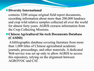⚫Diversity International
contains 3200 unique original field report documents,
recording information about more than 200,000 landrace
and crop wild relative samples collected all over the world
for almost forty years. AGRIS extracts information from
the Crop Collecting Missions.
⚫ChineseAgricultural Sic-tech Documents Database
(CASDD)
Abibliographic database covering literature from more
than 1,000 titles of Chinese agricultural academic
journals, proceedings, and other materials. A dedicated
Web service was set up only to allow AGRIS to access
this repository, relying on the alignment between
AGROVOC and CAT.
 