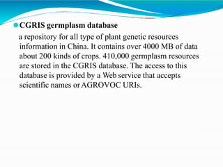 ⚫CGRIS germplasm database
a repository for all type of plant genetic resources
information in China. It contains over 4000 MB of data
about 200 kinds of crops. 410,000 germplasm resources
are stored in the CGRIS database. The access to this
database is provided by a Web service that accepts
scientific names orAGROVOC URIs.
 