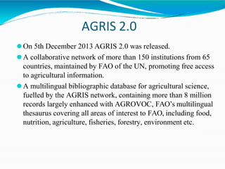 AGRIS 2.0
⚫On 5th December 2013 AGRIS 2.0 was released.
⚫A collaborative network of more than 150 institutions from 65
countries, maintained by FAO of the UN, promoting free access
to agricultural information.
⚫A multilingual bibliographic database for agricultural science,
fuelled by the AGRIS network, containing more than 8 million
records largely enhanced with AGROVOC, FAO’s multilingual
thesaurus covering all areas of interest to FAO, including food,
nutrition, agriculture, fisheries, forestry, environment etc.
 