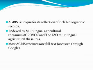 ⚫AGRIS is unique for its collectionof rich bibliographic
records,
⚫ Indexed by Multilingual agricultural
thesaurusAGROVOCand The FAO multilingual
agricultural thesaurus.
⚫MostAGRIS resourcesare full text (accessed through
Google)
 