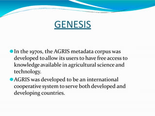 GENESIS
⚫In the 1970s, the AGRIS metadata corpus was
developed toallow its users to have free access to
knowledgeavailable in agricultural science and
technology.
⚫AGRIS was developed to be an international
cooperative system toserve bothdeveloped and
developing countries.
 