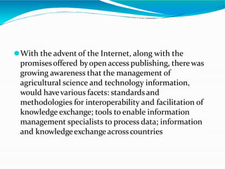⚫With the advent of the Internet, along with the
promisesoffered byopen access publishing, therewas
growing awareness that the management of
agricultural science and technology information,
would havevarious facets: standardsand
methodologies for interoperability and facilitation of
knowledge exchange; tools to enable information
management specialists to process data; information
and knowledgeexchangeacrosscountries
 