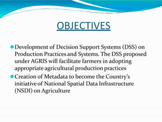 OBJECTIVES
⚫Development of Decision Support Systems (DSS) on
Production Practicesand Systems. The DSS proposed
under AGRIS will facilitate farmers in adopting
appropriateagricultural production practices
⚫Creation of Metadata to become the Country’s
initiativeof National Spatial Data Infrastructure
(NSDI) on Agriculture
 