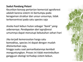 Sudut Pandang Petani
Keunikan konsep pertanian komersial agroforest
adalah karena sistem ini bertumpu pada
keragaman struktur dan unsur-unsurnya, tidak
terkonsentrasi pada satu spesies saja
Aneka hasil kebun hutan sebagai "bank" yang
sebenarnya. Pendapatan dari agroforest
umumnya dapat menutupi kebutuhan sehari-hari
Jika terjadi kemerosotan harga satu
komoditas, species ini dapat dengan mudah
ditelantarkan saja,
hingga suatu saat pemanfaatannya kembali
menguntungkan. Proses ini tidak menimbulkan
gangguan ekologi terhadap sistem kebun.

 