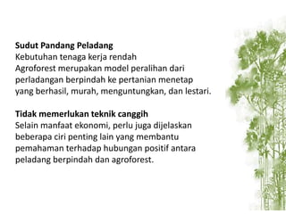 Sudut Pandang Peladang
Kebutuhan tenaga kerja rendah
Agroforest merupakan model peralihan dari
perladangan berpindah ke pertanian menetap
yang berhasil, murah, menguntungkan, dan lestari.
Tidak memerlukan teknik canggih
Selain manfaat ekonomi, perlu juga dijelaskan
beberapa ciri penting lain yang membantu
pemahaman terhadap hubungan positif antara
peladang berpindah dan agroforest.

 