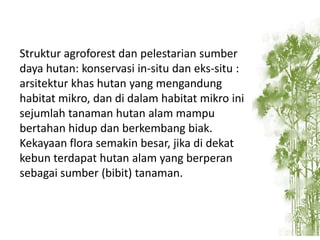 Struktur agroforest dan pelestarian sumber
daya hutan: konservasi in-situ dan eks-situ :
arsitektur khas hutan yang mengandung
habitat mikro, dan di dalam habitat mikro ini
sejumlah tanaman hutan alam mampu
bertahan hidup dan berkembang biak.
Kekayaan flora semakin besar, jika di dekat
kebun terdapat hutan alam yang berperan
sebagai sumber (bibit) tanaman.

 