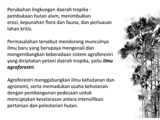 Perubahan lingkungan daerah tropika :
pembukaan hutan alam, menimbulkan
erosi, kepunahan flora dan fauna, dan perluasan
lahan kritis.
Permasalahan tersebut mendorong munculnya
ilmu baru yang berupaya mengenali dan
mengembangkan keberadaan sistem agroforestri
yang diciptakan petani daerah tropika, yaitu ilmu
agroforestri.
Agroforestri menggabungkan ilmu kehutanan dan
agronomi, serta memadukan usaha kehutanan
dengan pembangunan pedesaan untuk
menciptakan keselarasan antara intensifikasi
pertanian dan pelestarian hutan.

 