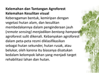 Kelemahan dan Tantangan Agroforest
Kelemahan Kesulitan visual
Keberagaman bentuk, kemiripan dengan
vegetasi hutan alam, dan kesulitan
membedakannya dalam penginderaan jauh
(remote sensing) menjadikan bentang hamparan
agroforest sulit dikenali. Kebanyakan agroforest
dalam peta-peta resmi diklasifikasikan
sebagai hutan sekunder, hutan rusak, atau
belukar, oleh karena itu biasanya disatukan
kedalam kelompok lahan yang menjadi target
rehabilitasi lahan dan hutan.

 