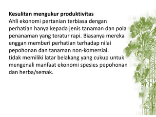 Kesulitan mengukur produktivitas
Ahli ekonomi pertanian terbiasa dengan
perhatian hanya kepada jenis tanaman dan pola
penanaman yang teratur rapi. Biasanya mereka
enggan memberi perhatian terhadap nilai
pepohonan dan tanaman non-komersial.
tidak memiliki latar belakang yang cukup untuk
mengenali manfaat ekonomi spesies pepohonan
dan herba/semak.

 