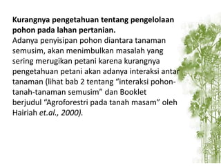 Kurangnya pengetahuan tentang pengelolaan
pohon pada lahan pertanian.
Adanya penyisipan pohon diantara tanaman
semusim, akan menimbulkan masalah yang
sering merugikan petani karena kurangnya
pengetahuan petani akan adanya interaksi antar
tanaman (lihat bab 2 tentang “interaksi pohontanah-tanaman semusim” dan Booklet
berjudul “Agroforestri pada tanah masam” oleh
Hairiah et.al., 2000).

 