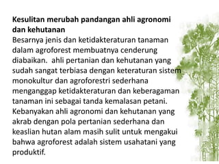 Kesulitan merubah pandangan ahli agronomi
dan kehutanan
Besarnya jenis dan ketidakteraturan tanaman
dalam agroforest membuatnya cenderung
diabaikan. ahli pertanian dan kehutanan yang
sudah sangat terbiasa dengan keteraturan sistem
monokultur dan agroforestri sederhana
menganggap ketidakteraturan dan keberagaman
tanaman ini sebagai tanda kemalasan petani.
Kebanyakan ahli agronomi dan kehutanan yang
akrab dengan pola pertanian sederhana dan
keaslian hutan alam masih sulit untuk mengakui
bahwa agroforest adalah sistem usahatani yang
produktif.

 
