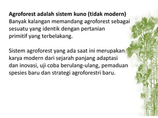 Agroforest adalah sistem kuno (tidak modern)
Banyak kalangan memandang agroforest sebagai
sesuatu yang identik dengan pertanian
primitif yang terbelakang.
Sistem agroforest yang ada saat ini merupakan
karya modern dari sejarah panjang adaptasi
dan inovasi, uji coba berulang-ulang, pemaduan
spesies baru dan strategi agroforestri baru.

 