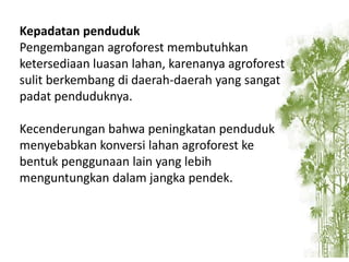 Kepadatan penduduk
Pengembangan agroforest membutuhkan
ketersediaan luasan lahan, karenanya agroforest
sulit berkembang di daerah-daerah yang sangat
padat penduduknya.
Kecenderungan bahwa peningkatan penduduk
menyebabkan konversi lahan agroforest ke
bentuk penggunaan lain yang lebih
menguntungkan dalam jangka pendek.

 