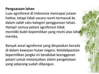 Penguasaan lahan
Luas agroforest di Indonesia mencapai jutaan
hektar, tetapi tidak secara resmi termasuk ke
dalam salah satu kategori penggunaan lahan.
Hampir semua petani agroforest tidak
memiliki bukti kepemilikan yang resmi atas lahan
mereka.
Banyak areal agroforest yang dinyatakan berada
di dalam kawasan hutan negara. Ketidakpastian
kepemilikan jangka ini berakibat keengganan
petani untuk melanjutkan sistim pengelolaan
yang sekarang sudah dibangun.

 