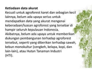 Ketiadaan data akurat
Kecuali untuk agroforest karet dan sebagian kecil
lainnya, belum ada upaya serius untuk
mendapatkan data yang akurat mengenai
keberadaan/luasan agroforest yang tersebar di
hampir seluruh kepulauan Indonesia.
Akibatnya, belum ada upaya untuk memberikan
dukungan pembangunan terhadap agroforest
tersebut, seperti yang diberikan terhadap sawah,
kebun monokultur (cengkeh, kelapa, kopi, dan
lain-lain), atau Hutan Tanaman Industri
(HTI).

 