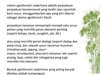 sistem agroforestri sederhana adalah perpaduanperpaduan konvensional yang terdiri atas sejumlah
kecil unsur, menggambarkan apa yang kini dikenal
sebagai skema agroforestri klasik.
perpaduan tanaman menyempit menjadi satu unsur
pohon yang memiliki peran ekonomi penting
(seperti kelapa, karet, cengkeh, jati, dll.)
atau yang memiliki peran ekologi (seperti dadap dan
petai cina), dan sebuah unsur tanaman musiman
(misalnya padi, jagung, sayurmayur, rerumputan), atau jenis tanaman lain seperti
pisang, kopi, coklat dan sebagainya yang juga
memiliki nilai ekonomi.
Bentuk agroforestri sederhana yang paling banyak
dibahas adalah tumpangsari

 