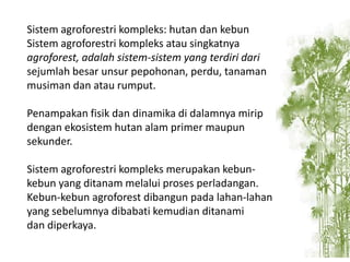 Sistem agroforestri kompleks: hutan dan kebun
Sistem agroforestri kompleks atau singkatnya
agroforest, adalah sistem-sistem yang terdiri dari
sejumlah besar unsur pepohonan, perdu, tanaman
musiman dan atau rumput.
Penampakan fisik dan dinamika di dalamnya mirip
dengan ekosistem hutan alam primer maupun
sekunder.
Sistem agroforestri kompleks merupakan kebunkebun yang ditanam melalui proses perladangan.
Kebun-kebun agroforest dibangun pada lahan-lahan
yang sebelumnya dibabati kemudian ditanami
dan diperkaya.

 