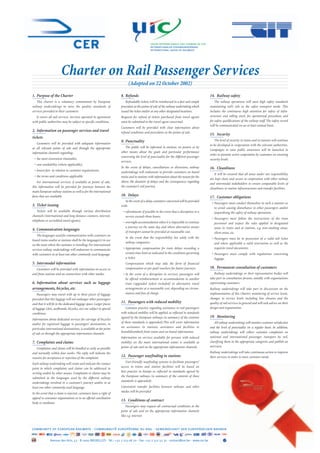 union internationale des chemins de fer
                                                                                             internationaler eisenbahnverband
                                                                                             international union of railways




                        Charter on Rail Passenger Services
                                                                           (Adopted on 22 October 2002)

1. Purpose of the Charter                                             8. Refunds                                                         14. Railway safety
    This charter is a voluntary commitment by European                    Refundable tickets will be reimbursed in a fast and simple         The railway operations will meet high safety standards
railway undertakings to raise the quality standards of                procedure at the points of sale of the railway undertaking which   maintaining rail’s role as the safest transport mode. This
services provided to their customers.                                 issued the ticket and/or at any other designated locations.        includes the continuous high attention for safety of infra-
   It covers all rail services. Services operated in agreement        Requests for refund of tickets purchased from travel agents        structure and rolling stock, for operational procedures and
with public authorities may be subject to specific conditions.        must be submitted to the travel agent concerned.                   for safety qualifications of the railway staff. The safety record
                                                                                                                                         will be communicated on an at least annual basis.
                                                                      Customers will be provided with clear information about
2. Information on passenger services and travel                       refund conditions and procedures at the points of sale.
                                                                                                                                         15. Security
tickets
                                                                      9. Punctuality                                                         The level of security in trains and in stations will continue
    Customers will be provided with adequate information                                                                                 to be developed in cooperation with the relevant authorities.
at all relevant points of sale and through the appropriate               The public will be informed in stations, on posters or by
                                                                                                                                         Campaigns to raise public awareness will be launched in
information channels regarding:                                       other means about the goals and particular performance
                                                                                                                                         order to promote active cooperation by customers on ensuring
                                                                      concerning the level of punctuality for the different passenger
 • the most convenient timetables,                                                                                                       security levels.
                                                                      services.
 • seat availability (where applicable),
                                                                      In the event of delays, cancellations or diversions, railway       16. Cleanliness
 • lowest fare in relation to customer requirements,                  undertakings will endeavour to provide customers on board
                                                                                                                                             It will be ensured that all areas under our responsibility
 • the terms and conditions applicable.                               trains and in stations with information about the reason for the
                                                                                                                                         are kept clean and secure in cooperation with other railway
    For international services, if available at points of sale,       above, the duration of delays and the consequences regarding
                                                                                                                                         and intermodal stakeholders to ensure comparable levels of
this information will be provided for journeys between the            the customer’s rail journey.
                                                                                                                                         cleanliness in station infrastructures and transfer facilities.
main European railway stations as well as for the international
fares that are available.                                             10. Delays                                                         17. Customer obligations
                                                                         In the event of a delay, customers concerned will be provided
                                                                                                                                          • Passengers must conduct themselves in such a manner as
3. Ticket issuing                                                     with:
                                                                                                                                            to avoid causing disturbance to other passengers and/or
    Tickets will be available through various distribution             • refreshments if possible in the event that a disruption in a       jeopardising the safety of railway operations.
channels (international and long distance counters, internet,            service exceeds three hours;
                                                                                                                                          • Passengers must follow the instructions of the train
telephone or accredited travel agents).                                • overnight accommodation when it is impossible to continue          personnel and respect the rules applied in designated
                                                                         a journey on the same day and where alternative means              areas in trains and at stations, e.g. non-smoking areas,
4. Communication languages
                                                                         of transport cannot be provided at reasonable cost.                silent areas, etc.
   The languages used for communication with customers on
                                                                         In the event that the responsibility lies solely with the        • Passengers must be in possession of a valid rail ticket
board trains and/or at stations shall be the language(s) in use
                                                                         railway companies:                                                 and where applicable a valid reservation as well as the
on the route where the customer is travelling. For international
services railway undertakings will endeavour to communicate            • Appropriate compensation for train delays exceeding a              requisite travel documents.
with customers in at least one other commonly used language.             certain time limit as indicated in the conditions governing      • Passengers must comply with regulations concerning
                                                                         a ticket.                                                          luggage.
5. Intermodal information                                                Compensation which may take the form of financial
   Customers will be provided with information on access to              compensation or pre-paid vouchers for future journeys.          18. Permanent consultation of customers
and from stations and on connections with other modes.                 • In the event of a disruption in services, passengers will          Railway undertakings or their representative bodies will
                                                                         be offered reimbursement or accommodation in another            take part in consultation forums, notably with organisations
6. Information about services such as luggage                            train (upgraded tickets included) or alternative travel         representing customers.
arrangements, bicycles, etc.                                             arrangements at a reasonable cost, depending on circum-         Railway undertakings will take part in discussions on the
    Passengers may travel with up to three pieces of luggage             stances and free of charge.                                     implementation of this Charter, monitoring of service levels,
provided that this luggage will not endanger other passengers                                                                            changes in service levels including line closures and the
and that it will ﬁt in the dedicated luggage space. Larger pieces
                                                                      11. Passengers with reduced mobility                               quality of rail services in general and will seek advice on their
of luggage (skis, surfboards, bicycles, etc) are subject to special       Common practice regarding assistance to rail passengers        design and organisation.
conditions.                                                           with reduced mobility will be applied, as reﬂected in standards
                                                                      agreed by the European railways (a summary of the contents         19. Monitoring
Information about dedicated services for carriage of bicycles
                                                                      of these standards is appended).This will cover information            All railway undertakings will monitor customer satisfaction
and/or for registered luggage to passengers’ destinations, in
                                                                      on assistance in stations, assistance and facilities to            and the level of punctuality on a regular basis. In addition,
particular international destinations, is available at the point
                                                                      board/disembark from trains and on-board information.              railway undertakings will collect customer complaints on
of sale or through the appropriate information channels.
                                                                      Information on services available for persons with reduced         national and international passenger transport by rail,
7. Complaints and claims                                              mobility on the main international routes is available at          classifying them in the appropriate categories and publish an
                                                                      points of sale and on the appropriate information channels.        overview.
   Complaints and claims will be handled as early as possible
and normally within four weeks. The reply will indicate the                                                                              Railway undertakings will take continuous action to improve
reasons for acceptance or rejection of the complaint.
                                                                      12. Passenger wayfinding in stations                               their services in order to meet customer needs.
                                                                         User-friendly wayfinding systems to facilitate passengers’
Each railway undertaking will create and indicate the contact
                                                                      access to trains and station facilities will be based on
point to which complaints and claims can be addressed in
                                                                      best practice in Europe as reflected in standards agreed by
writing and/or by other means. Complaints or claims may be
                                                                      the European railways (a summary of the contents of these
submitted in the languages used by the different railway
                                                                      standards is appended).
undertakings involved in a customer’s journey and/or in at
least one other commonly used language.                               Convenient transfer facilities between railways and other
                                                                      modes will be provided
In the event that a claim is rejected, customers have a right of
appeal to consumer organisations or to an ofﬁcial conciliation
                                                                      13. Conditions of contract
body or mediator.
                                                                          Passengers may request all contractual conditions at the
                                                                      point of sale and on the appropriate information channels
                                                                      like e.g. internet.


community of european railways - communauté européenne du rail - gemeinschaft der europäischen bahnen

               Avenue des Arts, 53 - B-1000 BRUXELLES - Tel.: +32 2 213 08 70 - Fax: +32 2 512 52 31 - contact@cer.be - www.cer.be
 