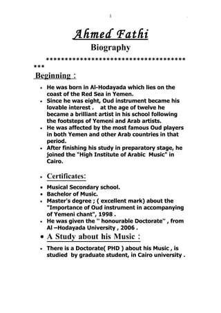 1                              ِ



               Ahmed Fathi
                      Biography
      *************************************
***
Beginning :
 • He was born in Al-Hodayada which lies on the
   coast of the Red Sea in Yemen.
 • Since he was eight, Oud instrument became his
   lovable interest . at the age of twelve he
   became a brilliant artist in his school following
   the footsteps of Yemeni and Arab artists.
 • He was affected by the most famous Oud players
   in both Yemen and other Arab countries in that
   period.
 • After finishing his study in preparatory stage, he
   joined the "High Institute of Arabic Music" in
   Cairo.

 •    Certificates:
 • Musical Secondary school.
 • Bachelor of Music.
 • Master's degree ; ( excellent mark) about the
   "Importance of Oud instrument in accompanying
   of Yemeni chant", 1998 .
 • He was given the '' honourable Doctorate'' , from
   Al –Hodayada University , 2006 .
 • A Study about his Music :
 •    There is a Doctorate( PHD ) about his Music , is
      studied by graduate student, in Cairo university .
 