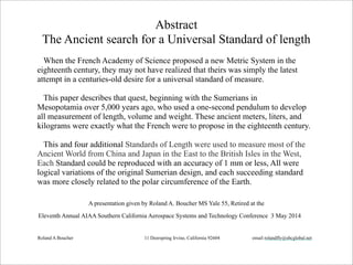Abstract
The Ancient search for a Universal Standard of length
When the French Academy of Science proposed a new Metric System in the
eighteenth century, they may not have realized that theirs was simply the latest
attempt in a centuries-old desire for a universal standard of measure.
This paper describes that quest, beginning with the Sumerians in
Mesopotamia over 5,000 years ago, who used a one-second pendulum to develop
all measurement of length, volume and weight. These ancient meters, liters, and
kilograms were exactly what the French were to propose in the eighteenth century.
This and four additional Standards of Length were used to measure most of the
Ancient World from China and Japan in the East to the British Isles in the West,
Each Standard could be reproduced with an accuracy of 1 mm or less, All were
logical variations of the original Sumerian design, and each succeeding standard
was more closely related to the polar circumference of the Earth.
A presentation given by Roland A. Boucher MS Yale 55, Retired at the
Eleventh Annual AIAA Southern California Aerospace Systems and Technology Conference 3 May 2014
Roland A Boucher 11 Deerspring Irvine, California 92604 email rolandfly@sbcglobal.net
 