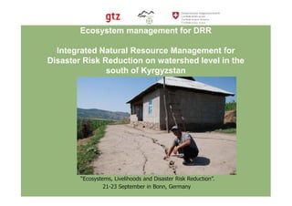Ecosystem management for DRR

  Integrated Natural Resource Management for
Disaster Risk Reduction on watershed level in the
               south of Kyrgyzstan




                          PEDRR Workshop
        “Ecosystems, Livelihoods and Disaster Risk Reduction”.
                 21-23 September in Bonn, Germany
 