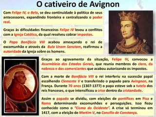 O cativeiro de Avignon
Com Felipe IV, o Belo, se deu continuidade à política de seus
antecessores, expandindo fronteira e centralizando o poder
real.

Graças às dificuldades financeiras Felipe IV levou a conflitos
com a Igreja Católica, da qual resolveu cobrar impostos.
O Papa Bonifácio VIII acabou ameaçando o rei de
excomunhão e através da Bula Unam Sanctam, reafirmou a
autoridade da Igreja sobre os homens.

                       Graças ao agravamento da situação, Felipe IV, convocou a
                       Assembleia dos Estados Gerais, que reunia membros do clero, da
                       nobreza e dos comerciantes que acabou autorizando os impostos.

                       Com a morte de Bonifácio VIII o rei interferiu na sucessão papal
                       escolhendo Clemente V e transferindo o papado para Avingnon, na
                       França. Durante 70 anos (1307-1377) o papa esteve sob a tutela dos
                       reis franceses, o que intensificou a crise dentro da cristandade.

                       Assim o papado se dividiu, com eleições de pontífices em Pisa e
                       Roma determinando excomunhões e perseguições. Isso ficou
                       conhecido como o “Cisma do Ocidente”. A crise só terminou em
                       1417, com a eleição de Martim V, no Concílio de Constança.
 