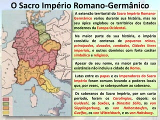 O Sacro Império Romano-Germânico
               A extensão territorial do Sacro Império Romano-
              Germânico variou durante sua história, mas no
              seu ápice englobou os territórios dos Estados
              modernos da Europa Ocidental.

               Na maior parte da sua história, o império
              consistiu de centenas de pequenos reinos,
              principados, ducados, condados, Cidades livres
              imperiais, e outros domínios com forte caráter
              simbólico e religioso.

              Apesar de seu nome, na maior parte da sua
              existência não incluiu a cidade de Roma.
               Lutas entre os papas e os Imperadores do Sacro
              Império foram comuns levando a poderes locais
              que, por vezes, se sobrepunham ao soberano.

              Os soberanos do Sacro Império, por um curto
              período, foram os Carolíngios, depois: os
              Guideshi, os Saxões, a Dinastia Sália, os von
              Süpplingerburg, os von Hohenstaufen, os
              Guelfos, os von Wittelsbach, e os von Habsburg.
 