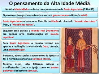 O pensamento da Alta Idade Média
  Na Alta Idade Média se destacou o pensamento de Santo Agostinho (354-430)

O pensamento agostiniano fundia a cultura greco-romana à filosofia cristã.

Santo Agostinho se baseou na filosofia de Platão do chamado “mundo das coisas”
(real) e “mundo das ideias”.

Segundo essa prática o mundo real (mundano)
era apenas uma contemplação do mundo
espiritual.

Para Santo Agostinho o mundo terreno era
apenas a realização da vontade de Deus, ou seja,
uma predestinação.

Portanto, apenas pelos sacramentos da Igreja (a
fé) o homem alcançaria a salvação eterna.
Mesmo assim, não faltaram críticas e
manifestações contra a Igreja como os poetas
goliardos e mesmo o carnaval.
 
