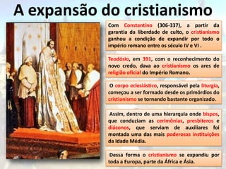 A expansão do cristianismo
            Com Constantino (306-337), a partir da
            garantia da liberdade de culto, o cristianismo
            ganhou a condição de expandir por todo o
            império romano entre os século IV e VI .

            Teodósio, em 391, com o reconhecimento do
            novo credo, dava ao cristianismo os ares de
            religião oficial do Império Romano.

             O corpo eclesiástico, responsável pela liturgia,
            começou a ser formado desde os primórdios do
            cristianismo se tornando bastante organizado.

            Assim, dentro de uma hierarquia onde bispos,
            que conduziam as cerimônias, presbiteros e
            diáconos, que serviam de auxiliares foi
            montada uma das mais poderosas instituições
            da Idade Média.

             Dessa forma o cristianismo se expandiu por
            toda a Europa, parte da África e Ásia.
 
