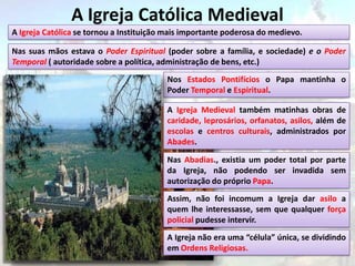 A Igreja Católica Medieval
A Igreja Católica se tornou a Instituição mais importante poderosa do medievo.

Nas suas mãos estava o Poder Espiritual (poder sobre a família, e sociedade) e o Poder
Temporal ( autoridade sobre a política, administração de bens, etc.)
                                         Nos Estados Pontifícios o Papa mantinha o
                                         Poder Temporal e Espiritual.

                                         A Igreja Medieval também matinhas obras de
                                         caridade, leprosários, orfanatos, asilos, além de
                                         escolas e centros culturais, administrados por
                                         Abades.

                                         Nas Abadias., existia um poder total por parte
                                         da Igreja, não podendo ser invadida sem
                                         autorização do próprio Papa.
                                         Assim, não foi incomum a Igreja dar asilo a
                                         quem lhe interessasse, sem que qualquer força
                                         policial pudesse intervir.
                                         A Igreja não era uma “célula” única, se dividindo
                                         em Ordens Religiosas.
 