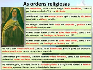 As ordens religiosas
                        Os beneditinos, foram a mais antiga Ordem Monástica, criada a
                        partir de uma abadia 529, por São Bento.

                        A ordem foi criada no Monte Cassino, após a morte de São Bento
                        (480-543), em Núrsia, na Itália

                        Os monges deveriam fazer votos de castidade , pobreza e de
                        obediência aos superiores.

                        Outras ordens foram criadas na Baixa Idade Média, como a dos
                        dominicanos, por Domingos de Guzmán, em 1260.

                        Outras ordens foram criadas na Baixa Idade Média, como a dos
                        dominicanos, por Domingos de Guzmán, em 1260.

Na Itália, com Francisco de Assis (1182-1226) os franciscanos, fizeram parte das chamadas
ordens mendicantes, renunciavam a bens materiais.

Administrado por abadessas, também existiam ordens femininas, como a das carmelitas,
todas eram ordens seculares, que tinham contato com o mundo.

De maneira geral, as ordens viviam da caridade pública e da ajuda de homens e famílias
abastadas, que contribuíam com a sobrevivência das mesmas.
 